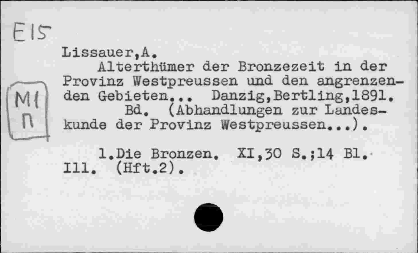 ﻿EIS'
Lissauer,A.
Alterthümer der Bronzezeit in. der Provinz Westpreussen und den angrenzenden Gebieten... Danzig,Bertling,1891.
Bd. (Abhandlungen zur Landeskunde der Provinz Westpreussen...).
l.Die Bronzen. XI,50 S.;14 Bl.
Ill. (Hft.2).